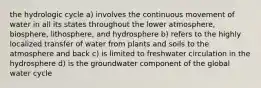 the hydrologic cycle a) involves the continuous movement of water in all its states throughout the lower atmosphere, biosphere, lithosphere, and hydrosphere b) refers to the highly localized transfer of water from plants and soils to the atmosphere and back c) is limited to freshwater circulation in the hydrosphere d) is the groundwater component of the global water cycle