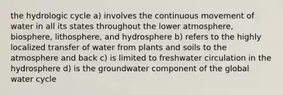 the hydrologic cycle a) involves the continuous movement of water in all its states throughout the lower atmosphere, biosphere, lithosphere, and hydrosphere b) refers to the highly localized transfer of water from plants and soils to the atmosphere and back c) is limited to freshwater circulation in the hydrosphere d) is the groundwater component of the global water cycle