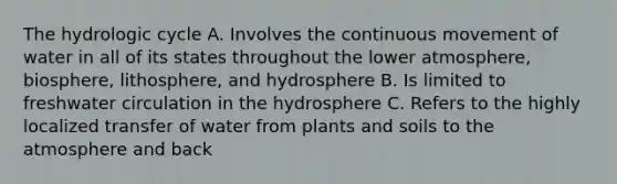 The hydrologic cycle A. Involves the continuous movement of water in all of its states throughout the lower atmosphere, biosphere, lithosphere, and hydrosphere B. Is limited to freshwater circulation in the hydrosphere C. Refers to the highly localized transfer of water from plants and soils to the atmosphere and back