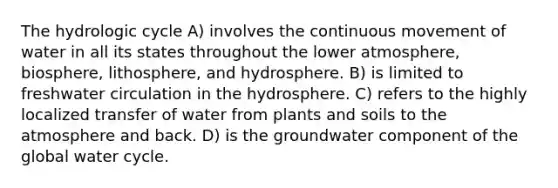 The hydrologic cycle A) involves the continuous movement of water in all its states throughout the lower atmosphere, biosphere, lithosphere, and hydrosphere. B) is limited to freshwater circulation in the hydrosphere. C) refers to the highly localized transfer of water from plants and soils to the atmosphere and back. D) is the groundwater component of the global water cycle.