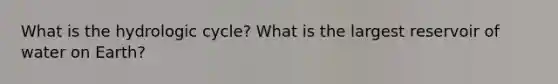 What is the hydrologic cycle? What is the largest reservoir of water on Earth?