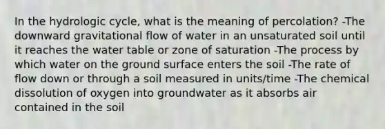 In the hydrologic cycle, what is the meaning of percolation? -The downward gravitational flow of water in an unsaturated soil until it reaches the water table or zone of saturation -The process by which water on the ground surface enters the soil -The rate of flow down or through a soil measured in units/time -The chemical dissolution of oxygen into groundwater as it absorbs air contained in the soil