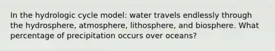 In the hydrologic cycle model: water travels endlessly through the hydrosphere, atmosphere, lithosphere, and biosphere. What percentage of precipitation occurs over oceans?