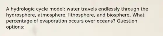 A hydrologic cycle model: water travels endlessly through the hydrosphere, atmosphere, lithosphere, and biosphere. What percentage of evaporation occurs over oceans? Question options: