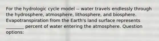 For the hydrologic cycle model -- water travels endlessly through the hydrosphere, atmosphere, lithosphere, and biosphere. Evapotranspiration from the Earth's land surface represents ________ percent of water entering the atmosphere. Question options: