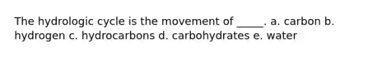 The hydrologic cycle is the movement of _____. a. carbon b. hydrogen c. hydrocarbons d. carbohydrates e. water