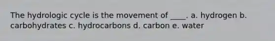 The hydrologic cycle is the movement of ____. a. hydrogen b. carbohydrates c. hydrocarbons d. carbon e. water