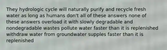 They hydrologic cycle will naturally purify and recycle fresh water as long as humans don't all of these answers none of these answers overload it with slowly degradable and nondegradable wastes pollute water faster than it is replenished withdraw water from groundwater supples faster than it is replenished