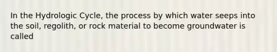 In the Hydrologic Cycle, the process by which water seeps into the soil, regolith, or rock material to become groundwater is called