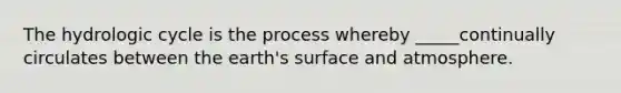 The hydrologic cycle is the process whereby _____continually circulates between the earth's surface and atmosphere.