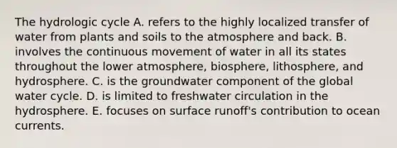 The hydrologic cycle A. refers to the highly localized transfer of water from plants and soils to the atmosphere and back. B. involves the continuous movement of water in all its states throughout the lower atmosphere, biosphere, lithosphere, and hydrosphere. C. is the groundwater component of the global water cycle. D. is limited to freshwater circulation in the hydrosphere. E. focuses on surface runoff's contribution to ocean currents.