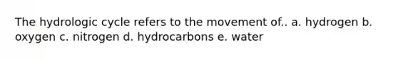 The hydrologic cycle refers to the movement of.. a. hydrogen b. oxygen c. nitrogen d. hydrocarbons e. water