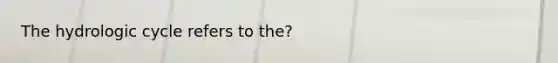 The hydrologic cycle refers to the?