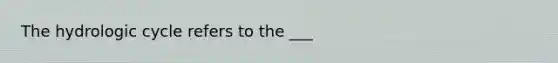 The hydrologic cycle refers to the ___