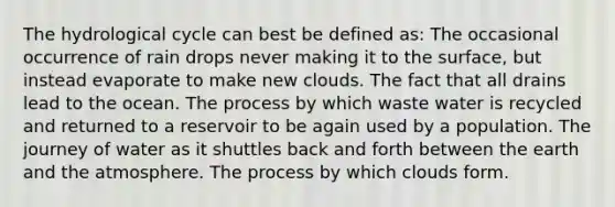The hydrological cycle can best be defined as: The occasional occurrence of rain drops never making it to the surface, but instead evaporate to make new clouds. The fact that all drains lead to the ocean. The process by which waste water is recycled and returned to a reservoir to be again used by a population. The journey of water as it shuttles back and forth between the earth and the atmosphere. The process by which clouds form.