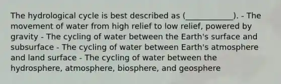 The hydrological cycle is best described as (____________). - The movement of water from high relief to low relief, powered by gravity - The cycling of water between the Earth's surface and subsurface - The cycling of water between Earth's atmosphere and land surface - The cycling of water between the hydrosphere, atmosphere, biosphere, and geosphere