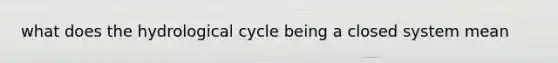 what does the hydrological cycle being a closed system mean