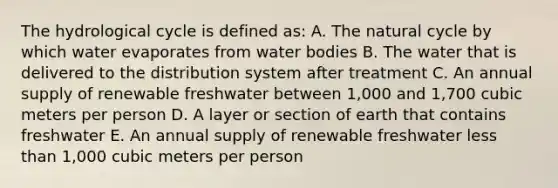 The hydrological cycle is defined as: A. The natural cycle by which water evaporates from water bodies B. The water that is delivered to the distribution system after treatment C. An annual supply of renewable freshwater between 1,000 and 1,700 cubic meters per person D. A layer or section of earth that contains freshwater E. An annual supply of renewable freshwater less than 1,000 cubic meters per person