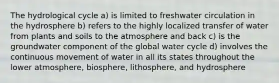The hydrological cycle a) is limited to freshwater circulation in the hydrosphere b) refers to the highly localized transfer of water from plants and soils to the atmosphere and back c) is the groundwater component of the global water cycle d) involves the continuous movement of water in all its states throughout the lower atmosphere, biosphere, lithosphere, and hydrosphere