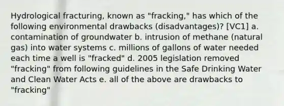 Hydrological fracturing, known as "fracking," has which of the following environmental drawbacks (disadvantages)? [VC1] a. contamination of groundwater b. intrusion of methane (natural gas) into water systems c. millions of gallons of water needed each time a well is "fracked" d. 2005 legislation removed "fracking" from following guidelines in the Safe Drinking Water and Clean Water Acts e. all of the above are drawbacks to "fracking"