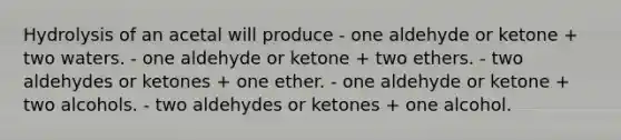 Hydrolysis of an acetal will produce - one aldehyde or ketone + two waters. - one aldehyde or ketone + two ethers. - two aldehydes or ketones + one ether. - one aldehyde or ketone + two alcohols. - two aldehydes or ketones + one alcohol.