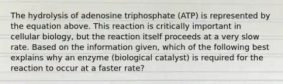 The hydrolysis of adenosine triphosphate (ATP) is represented by the equation above. This reaction is critically important in cellular biology, but the reaction itself proceeds at a very slow rate. Based on the information given, which of the following best explains why an enzyme (biological catalyst) is required for the reaction to occur at a faster rate?