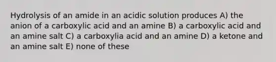 Hydrolysis of an amide in an acidic solution produces A) the anion of a carboxylic acid and an amine B) a carboxylic acid and an amine salt C) a carboxylia acid and an amine D) a ketone and an amine salt E) none of these