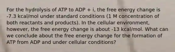 For the hydrolysis of ATP to ADP + i, the free energy change is -7.3 kcal/mol under standard conditions (1 M concentration of both reactants and products). In the cellular environment, however, the free energy change is about -13 kcal/mol. What can we conclude about the free energy change for the formation of ATP from ADP and under cellular conditions?