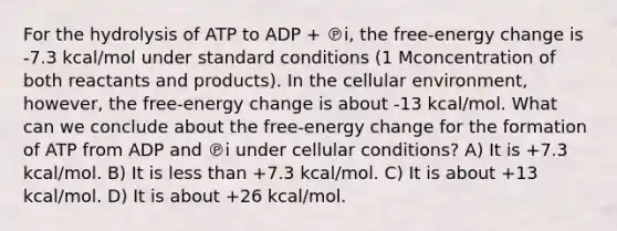 For the hydrolysis of ATP to ADP + ℗i, the free-energy change is -7.3 kcal/mol under standard conditions (1 Mconcentration of both reactants and products). In the cellular environment, however, the free-energy change is about -13 kcal/mol. What can we conclude about the free-energy change for the formation of ATP from ADP and ℗i under cellular conditions? A) It is +7.3 kcal/mol. B) It is less than +7.3 kcal/mol. C) It is about +13 kcal/mol. D) It is about +26 kcal/mol.