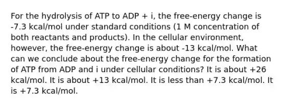 For the hydrolysis of ATP to ADP + i, the free-energy change is -7.3 kcal/mol under standard conditions (1 M concentration of both reactants and products). In the cellular environment, however, the free-energy change is about -13 kcal/mol. What can we conclude about the free-energy change for the formation of ATP from ADP and i under cellular conditions? It is about +26 kcal/mol. It is about +13 kcal/mol. It is less than +7.3 kcal/mol. It is +7.3 kcal/mol.