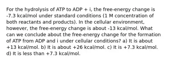 For the hydrolysis of ATP to ADP + i, the free-energy change is -7.3 kcal/mol under standard conditions (1 M concentration of both reactants and products). In the cellular environment, however, the free-energy change is about -13 kcal/mol. What can we conclude about the free-energy change for the formation of ATP from ADP and i under cellular conditions? a) It is about +13 kcal/mol. b) It is about +26 kcal/mol. c) It is +7.3 kcal/mol. d) It is <a href='https://www.questionai.com/knowledge/k7BtlYpAMX-less-than' class='anchor-knowledge'>less than</a> +7.3 kcal/mol.