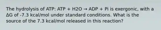 The hydrolysis of ATP: ATP + H2O → ADP + Pi is exergonic, with a ΔG of -7.3 kcal/mol under standard conditions. What is the source of the 7.3 kcal/mol released in this reaction?