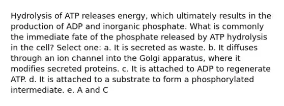 Hydrolysis of ATP releases energy, which ultimately results in the production of ADP and inorganic phosphate. What is commonly the immediate fate of the phosphate released by ATP hydrolysis in the cell? Select one: a. It is secreted as waste. b. It diffuses through an ion channel into the Golgi apparatus, where it modifies secreted proteins. c. It is attached to ADP to regenerate ATP. d. It is attached to a substrate to form a phosphorylated intermediate. e. A and C