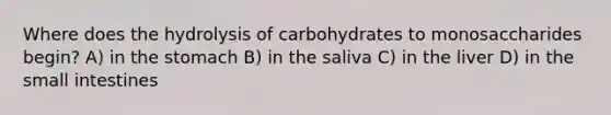 Where does the hydrolysis of carbohydrates to monosaccharides begin? A) in the stomach B) in the saliva C) in the liver D) in the small intestines