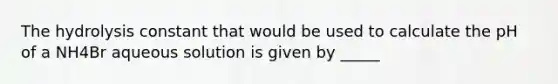 The hydrolysis constant that would be used to calculate the pH of a NH4Br aqueous solution is given by _____