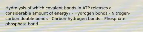 Hydrolysis of which covalent bonds in ATP releases a considerable amount of energy? - Hydrogen bonds - Nitrogen-carbon double bonds - Carbon-hydrogen bonds - Phosphate-phosphate bond