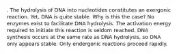 . The hydrolysis of DNA into nucleotides constitutes an exergonic reaction. Yet, DNA is quite stable. Why is this the case? No enzymes exist to facilitate DNA hydrolysis. The activation energy required to initiate this reaction is seldom reached. DNA synthesis occurs at the same rate as DNA hydrolysis, so DNA only appears stable. Only endergonic reactions proceed rapidly.