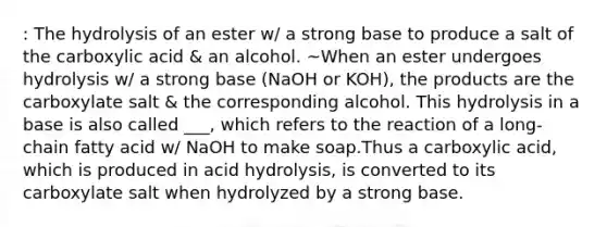 : The hydrolysis of an ester w/ a strong base to produce a salt of the carboxylic acid & an alcohol. ~When an ester undergoes hydrolysis w/ a strong base (NaOH or KOH), the products are the carboxylate salt & the corresponding alcohol. This hydrolysis in a base is also called ___, which refers to the reaction of a long-chain fatty acid w/ NaOH to make soap.Thus a carboxylic acid, which is produced in acid hydrolysis, is converted to its carboxylate salt when hydrolyzed by a strong base.