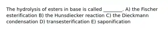 The hydrolysis of esters in base is called ________. A) the Fischer esterification B) the Hunsdiecker reaction C) the Dieckmann condensation D) transesterification E) saponification