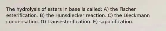 The hydrolysis of esters in base is called: A) the Fischer esterification. B) the Hunsdiecker reaction. C) the Dieckmann condensation. D) transesterification. E) saponification.