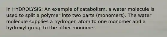 In HYDROLYSIS: An example of catabolism, a water molecule is used to split a polymer into two parts (monomers). The water molecule supplies a hydrogen atom to one monomer and a hydroxyl group to the other monomer.