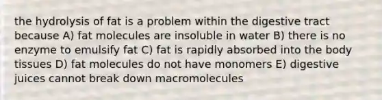 the hydrolysis of fat is a problem within the digestive tract because A) fat molecules are insoluble in water B) there is no enzyme to emulsify fat C) fat is rapidly absorbed into the body tissues D) fat molecules do not have monomers E) digestive juices cannot break down macromolecules