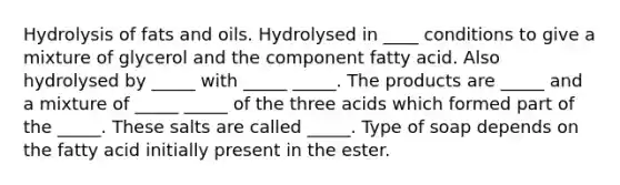 Hydrolysis of <a href='https://www.questionai.com/knowledge/kFtRJhfkoe-fats-and-oils' class='anchor-knowledge'>fats and oils</a>. Hydrolysed in ____ conditions to give a mixture of glycerol and the component fatty acid. Also hydrolysed by _____ with _____ _____. The products are _____ and a mixture of _____ _____ of the three acids which formed part of the _____. These salts are called _____. Type of soap depends on the fatty acid initially present in the ester.