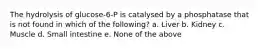 The hydrolysis of glucose-6-P is catalysed by a phosphatase that is not found in which of the following? a. Liver b. Kidney c. Muscle d. Small intestine e. None of the above