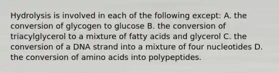 Hydrolysis is involved in each of the following except: A. the conversion of glycogen to glucose B. the conversion of triacylglycerol to a mixture of fatty acids and glycerol C. the conversion of a DNA strand into a mixture of four nucleotides D. the conversion of amino acids into polypeptides.