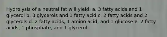 Hydrolysis of a neutral fat will yield: a. 3 fatty acids and 1 glycerol b. 3 glycerols and 1 fatty acid c. 2 fatty acids and 2 glycerols d. 2 fatty acids, 1 amino acid, and 1 glucose e. 2 fatty acids, 1 phosphate, and 1 glycerol