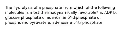 The hydrolysis of a phosphate from which of the following molecules is most thermodynamically favorable? a. ADP b. glucose phosphate c. adenosine-5'-diphosphate d. phosphoenolpyruvate e. adenosine-5'-triphosphate