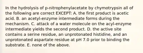 In the hydrolysis of p-nitrophenylacetate by chymotrypsin all of the following are correct EXCEPT: A. the first product is acetic acid. B. an acetyl-enzyme intermediate forms during the mechanism. C. attack of a water molecule on the acyl-enzyme intermediate yields the second product. D. the active site contains a serine residue, an unprotonated histidine, and an unprotonated aspartate residue at pH 7.0 prior to binding the substrate. E. none of the above.