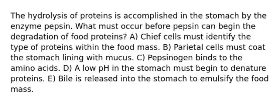 The hydrolysis of proteins is accomplished in the stomach by the enzyme pepsin. What must occur before pepsin can begin the degradation of food proteins? A) Chief cells must identify the type of proteins within the food mass. B) Parietal cells must coat the stomach lining with mucus. C) Pepsinogen binds to the amino acids. D) A low pH in the stomach must begin to denature proteins. E) Bile is released into the stomach to emulsify the food mass.