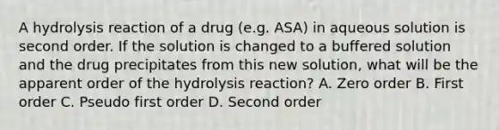 A hydrolysis reaction of a drug (e.g. ASA) in aqueous solution is second order. If the solution is changed to a buffered solution and the drug precipitates from this new solution, what will be the apparent order of the hydrolysis reaction? A. Zero order B. First order C. Pseudo first order D. Second order